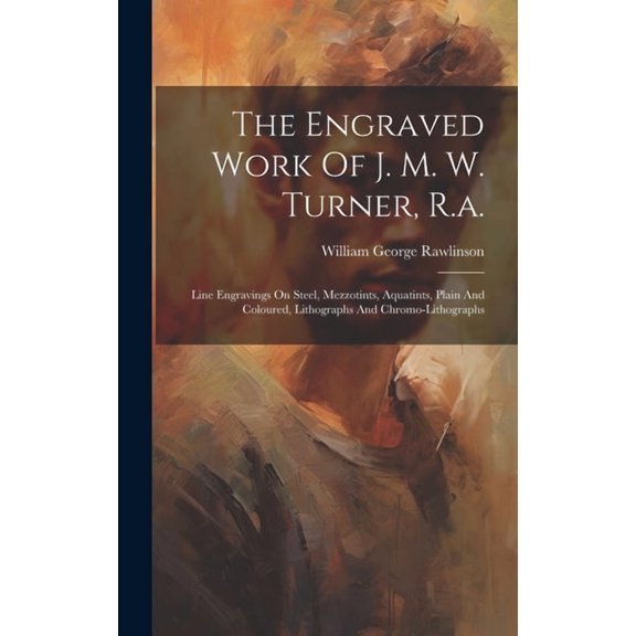 The Engraved Work Of J. M. W. Turner, R.a.: Line Engravings On Steel, Mezzotints, Aquatints, Plain And Coloured, Lithogr, (Hardcover)