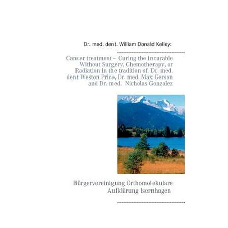 Chemotherapy Treatments - Cancer Treatment - Curing the Incurable Without Surgery, Chemotherapy, or Radiation in the Tradition of Dr. Med. Dent Weston Price, Dr. Med. Max Gerson and Dr. Med. Nicholas Gonzalez