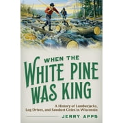 When the White Pine Was King : A History of Lumberjacks, Log Drives, and Sawdust Cities in Wisconsin (Paperback)