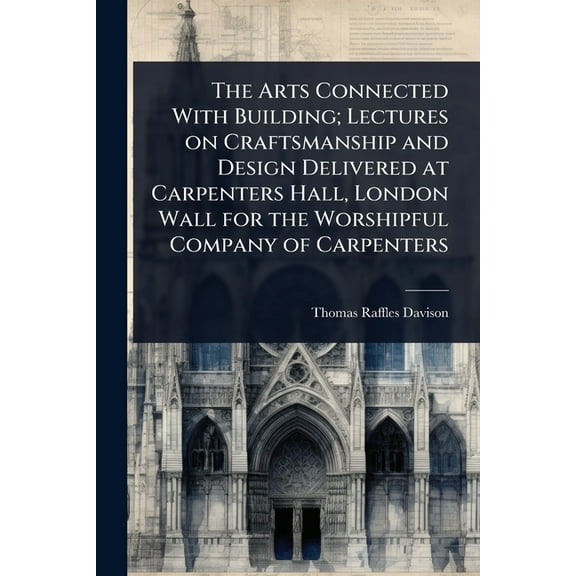 The Arts Connected With Building; Lectures on Craftsmanship and Design Delivered at Carpenters Hall, London Wall for the, (Paperback)