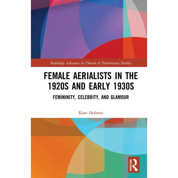 Routledge Advances in Theatre & Performa Female Aerialists in the 1920s and Early 1930s: Femininity, Celebrity, and Glamour, (Hardcover)