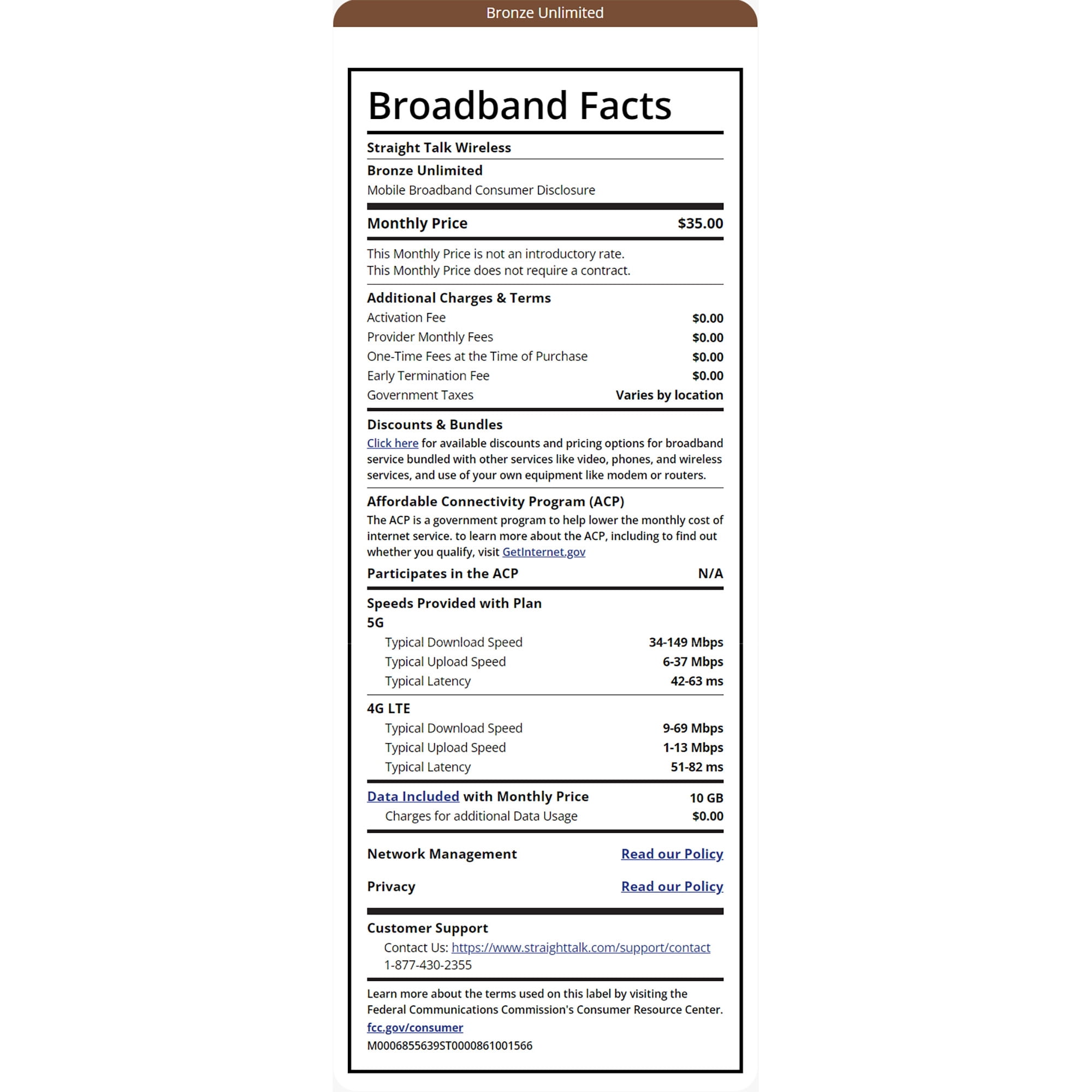 Bronze Unlimited Broadband Facts Straight Talk Wireless Bronze Unlimited Mobile Broadband Consumer Disclosure Monthly Price This Monthly Price is not an introductory rate. This Monthly Price does not require a contract. Additional Charges & Terms Activation Fee $35.00 $0.00 Provider Monthly Fees $0.00 One-Time Fees at the Time of Purchase $0.00 $0.00 Varies by location Early Termination Fee Government Taxes Discounts & Bundles Click here for available discounts and pricing options for broadband service bundled with other services like video, phones, and wireless services, and use of your own equipment like modem or routers. Affordable Connectivity Program (ACP) The ACP is a government program to help lower the monthly cost of internet service. to learn more about the ACP, including to find out whether you qualify, visit GetInternet.gov Participates in the ACP Speeds Provided with Plan 5G Typical Download Speed Typical Upload Speed Typical Latency 4G LTE Typical Download Speed Typical Upload Speed Typical Latency Data Included with Monthly Price Charges for additional Data Usage Network Management Privacy Customer Support N/A 34-149 Mbps 6-37 Mbps 42-63 ms 9-69 Mbps 1-13 Mbps 51-82 ms 10 GB $0.00 Read our Policy. Read our Policy Contact Us: https://www.straighttalk.com/support/contact 1-877-430-2355 Learn more about the terms used on this label by visiting the Federal Communications Commission's Consumer Resource Center. fcc.gov/consumer M0006855639ST0000861001566