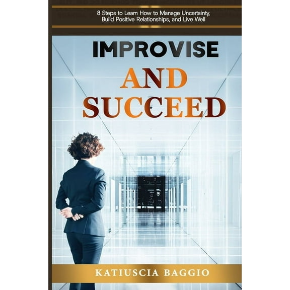 Improvise and Succeed : 8 Steps to Learn How to Manage Uncertainty, Build Positive Relationships, and Live Well (Paperback)