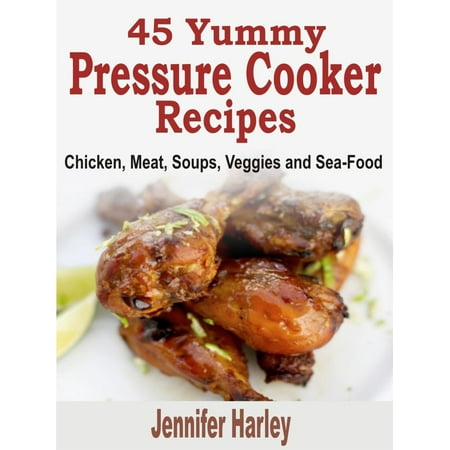 45 Yummy Pressure Cooker Recipes: Chicken, Meat, Soups, Veggies and Sea-Food -