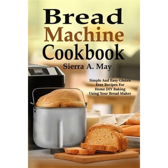 Bread Machine Cookbook: Simple And Easy Gluten Free Recipes For Home DIY Baking Using Your Bread Maker
