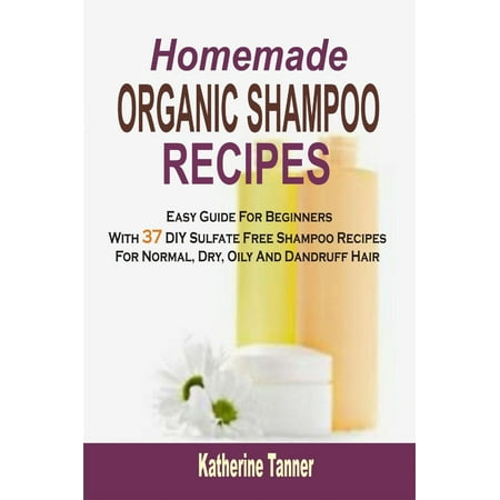 Homemade Organic Shampoo Recipes: Easy Guide For Beginners With 37 DIY Sulfate Free Shampoo Recipes For Normal, Dry, Oily And Dandruff Hair -