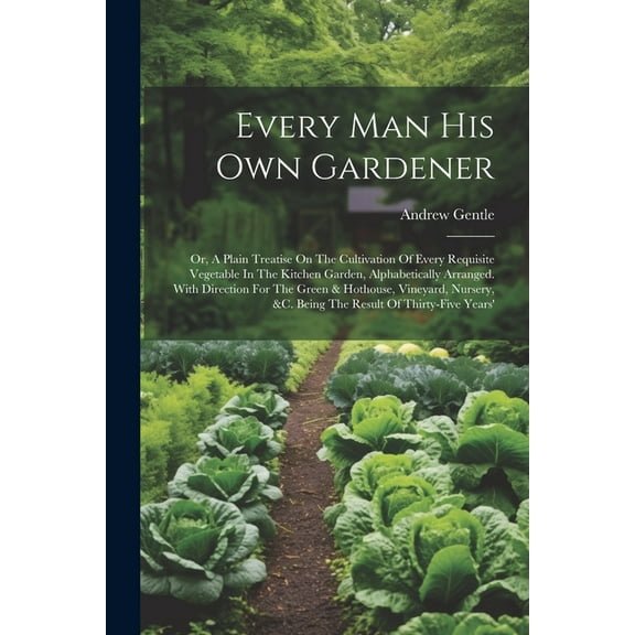 Every Man His Own Gardener: Or, A Plain Treatise On The Cultivation Of Every Requisite Vegetable In The Kitchen Garden, Alphabetically Arranged. With Direction For The Green & Hothouse, Vineyard, Nurs
