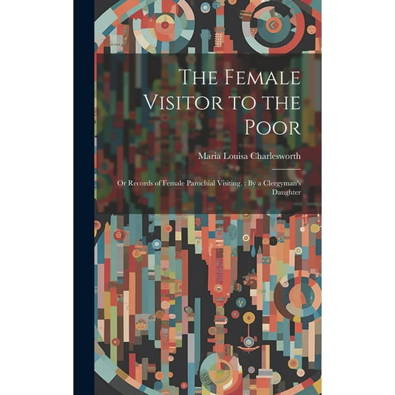 The Female Visitor to the Poor: Or Records of Female Parochial Visiting.: By a Clergyman's Daughter, (Hardcover)