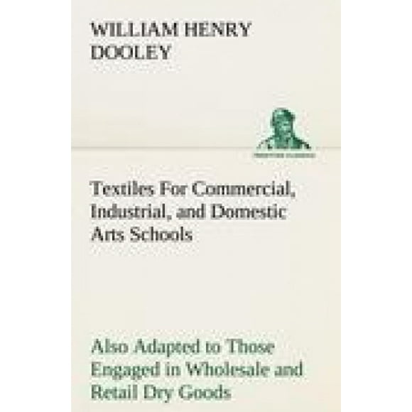 Textiles for Commercial, Industrial, and Domestic Arts Schools; Also Adapted to Those Engaged in Wholesale and Retail Dry Goods, Wool, Cotton, and Dressmaker's Trades