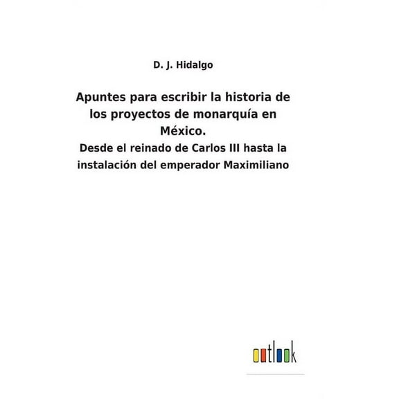 Apuntes para escribir la historia de los proyectos de monarquía en México.: Desde el reinado de Carlos III hasta la instalación del emperador Maximiliano (Hardcover)