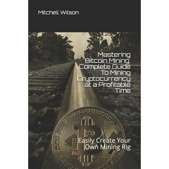 Mastering Bitcoin Mining: Complete Guide to Mining Cryptocurrency at a Profitable Time: Easily Create Your Own Mining Rig (Paperback)
