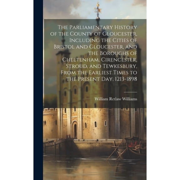 The Parliamentary History of the County of Gloucester, Including the Cities of Bristol and Gloucester, and the Boroughs of Cheltenham, Cirencester, Stroud, and Tewkesbury, From the Earliest Times to t
