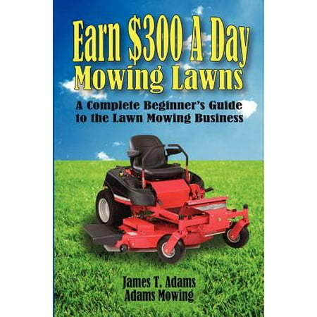 Earn $300 a Day Mowing Lawns : A Complete Beginner's Guide to the Lawn Mowing (Best Way To Start A Lawn Mowing Business)