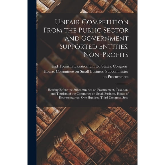 Unfair Competition From the Public Sector and Government Supported Entities, Non-profits: Hearing Before the Subcommitte, (Paperback)