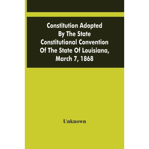 Constitution Adopted By The State Constitutional Convention Of The State Of Louisiana, March 7, 1868, (Paperback)
