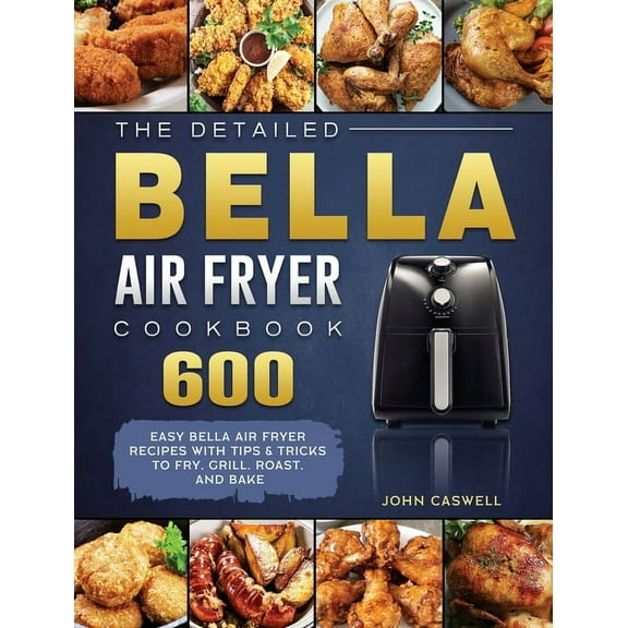 The Detailed Bella Air Fryer Cookbook: 600 Easy Bella Air Fryer Recipes with Tips & Tricks to Fry, Grill, Roast, and, (Hardcover)