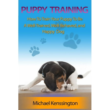 Puppy Training: How To Train Your Puppy To Be A Well-Trained, Well-Behaved, and Happy Dog - (The Best Way To House Train A Puppy)