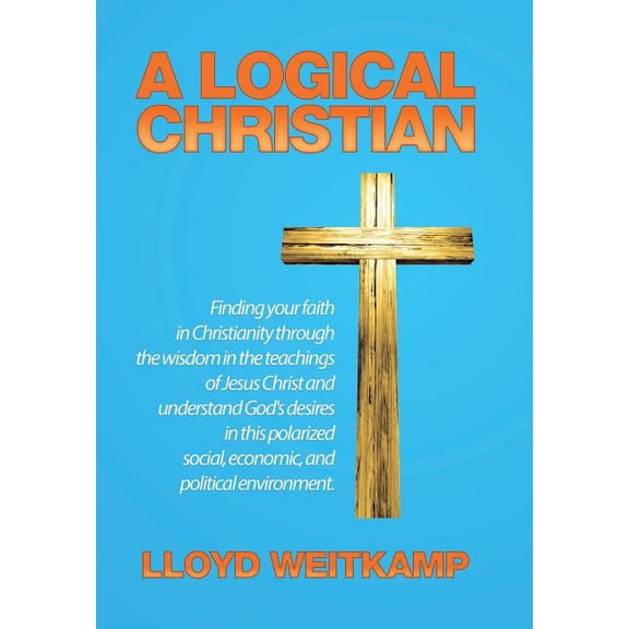 A Logical Christian: Finding your faith in Christianity through the wisdom in the teachings of Jesus Christ and understa, (Hardcover)
