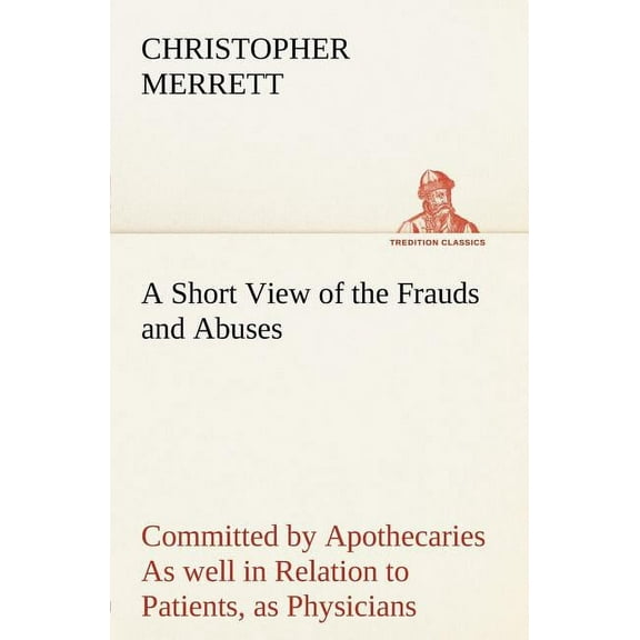 A Short View of the Frauds and Abuses Committed by Apothecaries as Well in Relation to Patients, as Physicians : And of the Only Remedy Thereof by Physicians Making Their Own Medicines. (Paperback)