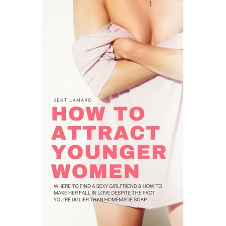 How to Attract Younger Women: Where to Find a Sexy Girlfriend and How to Make Her Fall in Love Despite the Fact You’re Uglier than Homemade Soap -