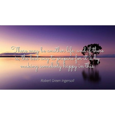 Robert Green Ingersoll - There may be another life, and if there is, the best way to prepare for it is by making somebody happy in this - Famous Quotes Laminated POSTER PRINT (Best Rated Happy Light)
