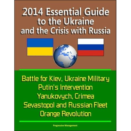 2014 Essential Guide to the Ukraine and the Crisis with Russia: Battle for Kiev, Ukraine Military, Putin's Intervention, Yanukovych, Crimea, Sevastopol and Russian Fleet, Orange Revolution -