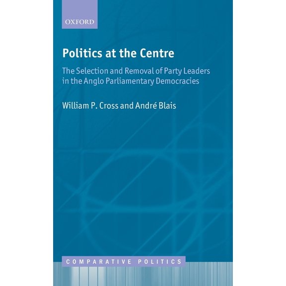 Comparative Politics Politics at the Centre: The Selection and Removal of Party Leaders in the Anglo Parliamentary Democracies, (Hardcover)