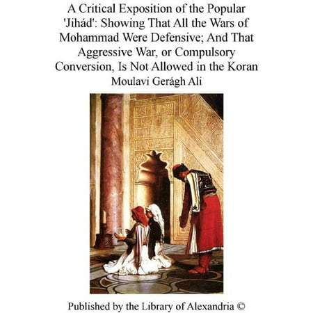 A Critical Exposition of The Popular 'Jihád': Showing That All The Wars of Mohammad Were Defensive; and That Aggressive War, or Compulsory Conversion, Is Not Allowed in The Koran -