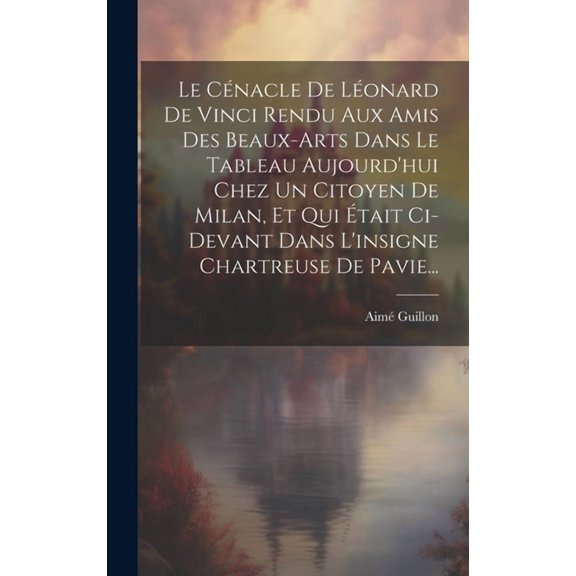 Le Cénacle De Léonard De Vinci Rendu Aux Amis Des Beaux-arts Dans Le Tableau Aujourd'hui Chez Un Citoyen De Milan, Et Qui Était Ci-devant Dans L'insigne Chartreuse De Pavie... (Hardcover)