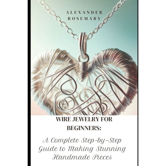Wire Jewelry for Beginners: A Complete Step-by-Step Guide to Making Stunning Handmade Pieces, (Paperback)