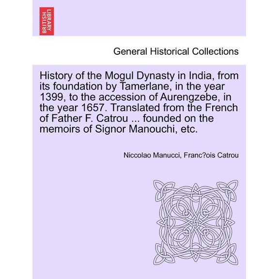 History of the Mogul Dynasty in India, from Its Foundation by Tamerlane, in the Year 1399, to the Accession of Aurengzebe, in the Year 1657. Translated from the French of Father F. Catrou ... Founded on the Memoirs of Signor Manouchi, Etc. (Paperback)