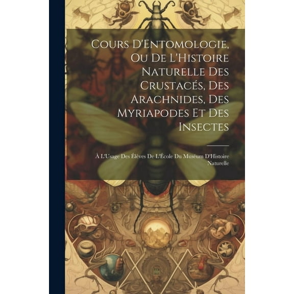 Cours D'Entomologie, Ou De L'Histoire Naturelle Des Crustacés, Des Arachnides, Des Myriapodes Et Des Insectes: À L'Usage Des Élèves De L'École Du Muséum D'Histoire Naturelle (Paperback)