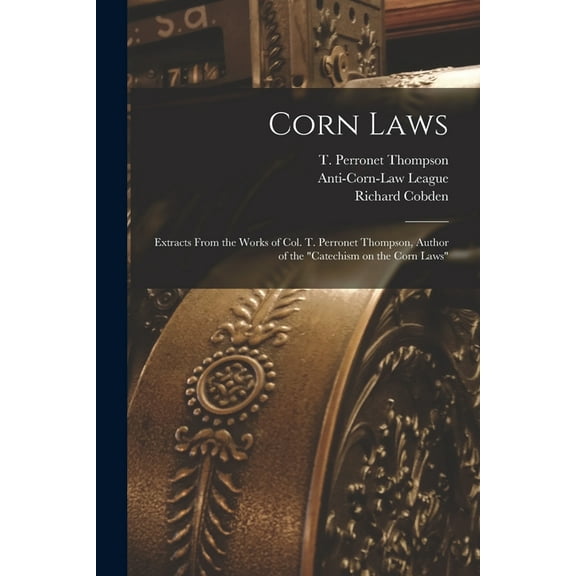 Corn Laws : Extracts From the Works of Col. T. Perronet Thompson, Author of the "Catechism on the Corn Laws"