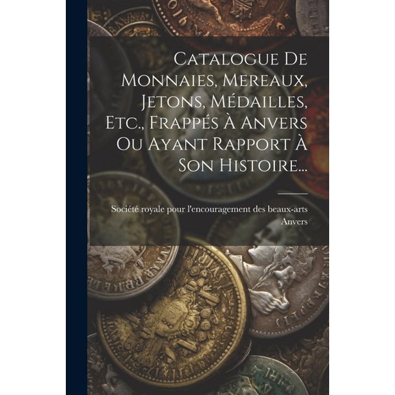 Catalogue De Monnaies, Mereaux, Jetons, Médailles, Etc., Frappés À Anvers Ou Ayant Rapport À Son Histoire... (Paperback)