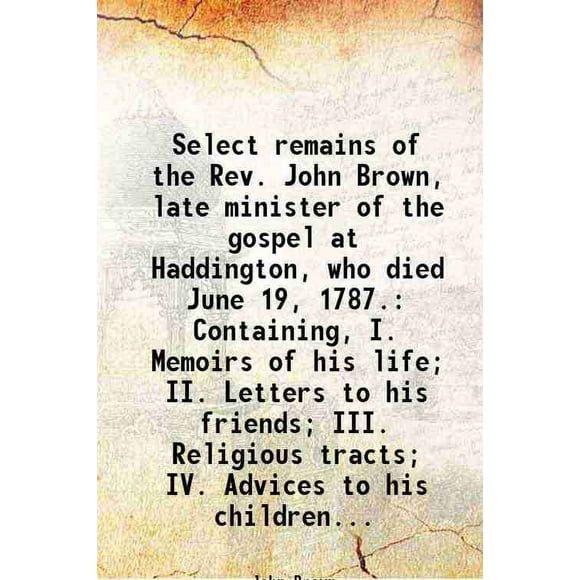 Select remains of the Rev. John Brown, late minister of the gospel at Haddington, who died June 19, 1787. Containing, I. Memoirs of his life; II. Letters to his friends; III. Religious tra [Hardcover]