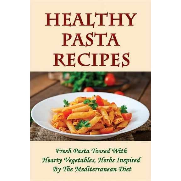 Healthy Pasta Recipes: Fresh Pasta Tossed With Hearty Vegetables, Herbs Inspired By The Mediterranean Diet: Simple Pasta Recipes For Dinner Party (Paperback)