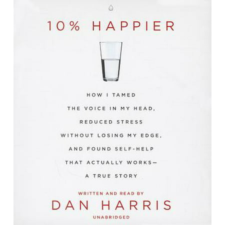 10% Happier : How I Tamed the Voice in My Head, Reduced Stress Without Losing My Edge, and Found Self-Help That Actually Works - A True