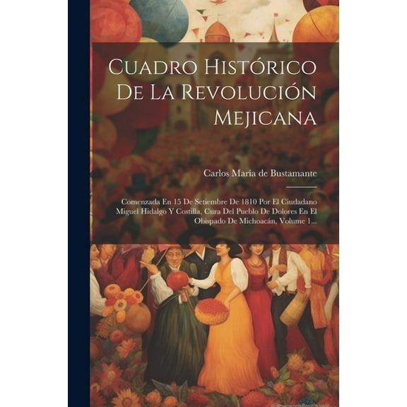 Cuadro Histórico De La Revolución Mejicana: Comenzada En 15 De Setiembre De 1810 Por El Ciudadano Miguel Hidalgo Y Costilla, Cura Del Pueblo De Dolores En El Obispado De Michoacán, Volume 1... (Paperb