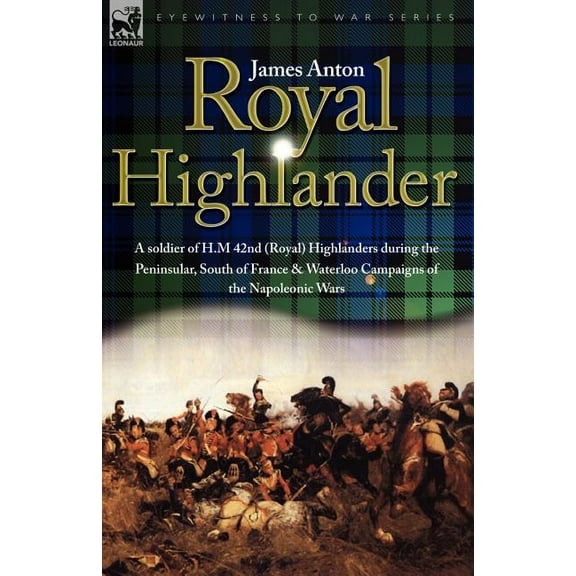 Royal Highlander: A Soldier of H. M. 42nd (Royal) Highlanders During the Peninsular, South of France and Waterloo Campaigns of the Napoleonic Wars