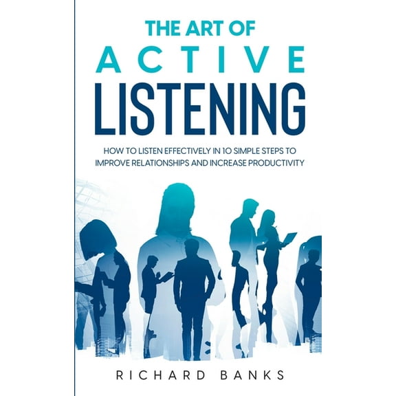 The Art of Active Listening: How to Listen Effectively in 10 Simple Steps to Improve Relationships and Increase Producti, (Paperback)