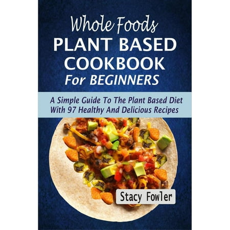 Whole Foods Plant Based Cookbook For Beginners: A Simple Guide To The Plant Based Diet With 97 Healthy And Delicious Recipes -