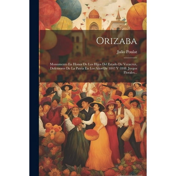 Orizaba: Monumento En Honor De Los Hijos Del Estado De Veracruz, Defensores De La Patria En Los Años De 1847 Y 1848. Juegos Florales... (Paperback)
