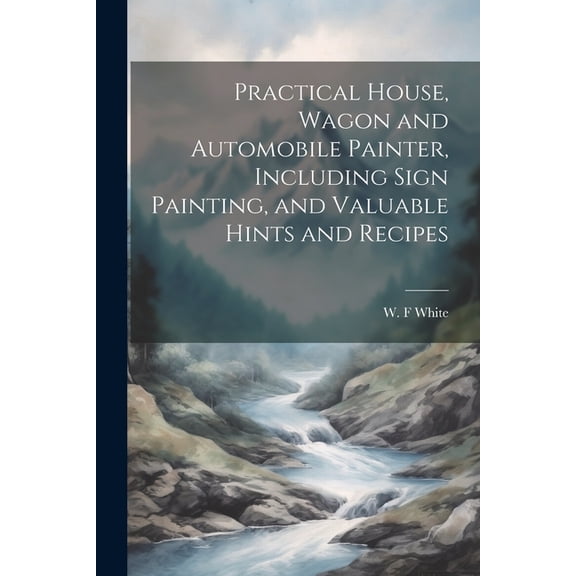 Practical House, Wagon and Automobile Painter, Including Sign Painting, and Valuable Hints and Recipes (Paperback)