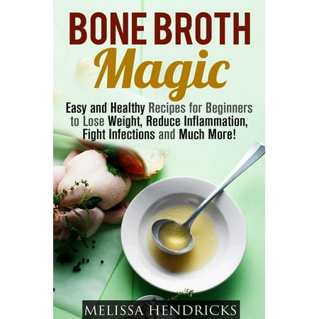 Bone Broth Magic: Easy and Healthy Recipes for Beginners to Lose Weight, Reduce Inflammation, Fight Infections and Much More! -