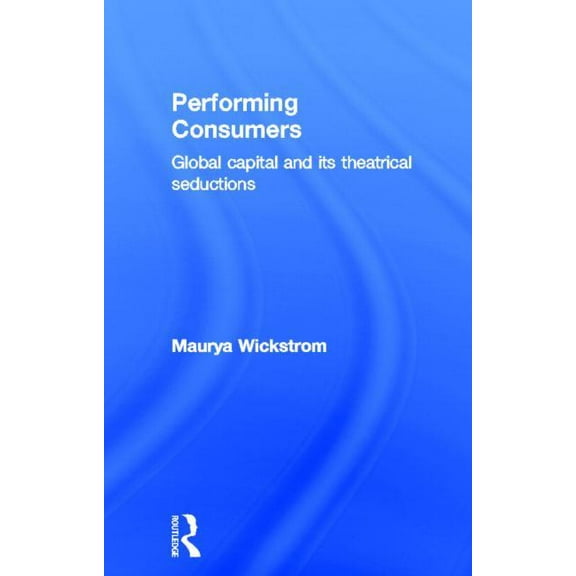 Performing Consumers: Global Capital and its Theatrical Seductions, (Hardcover)