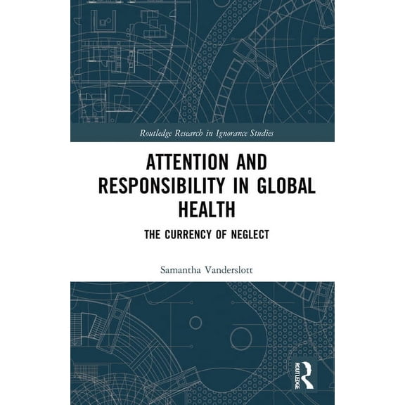 Routledge Research in Ignorance Studies Attention and Responsibility in Global Health: The Currency of Neglect, (Hardcover)