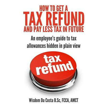 How to Get a Tax Refund and Pay Less Tax in Future : An Employee's Guide to Tax Allowances Hidden in Plain (Best Way To Get Tax Refund)