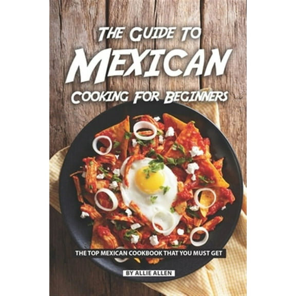 The Guide to Mexican Cooking for Beginners: The Top Mexican Cookbook That You Must Get
