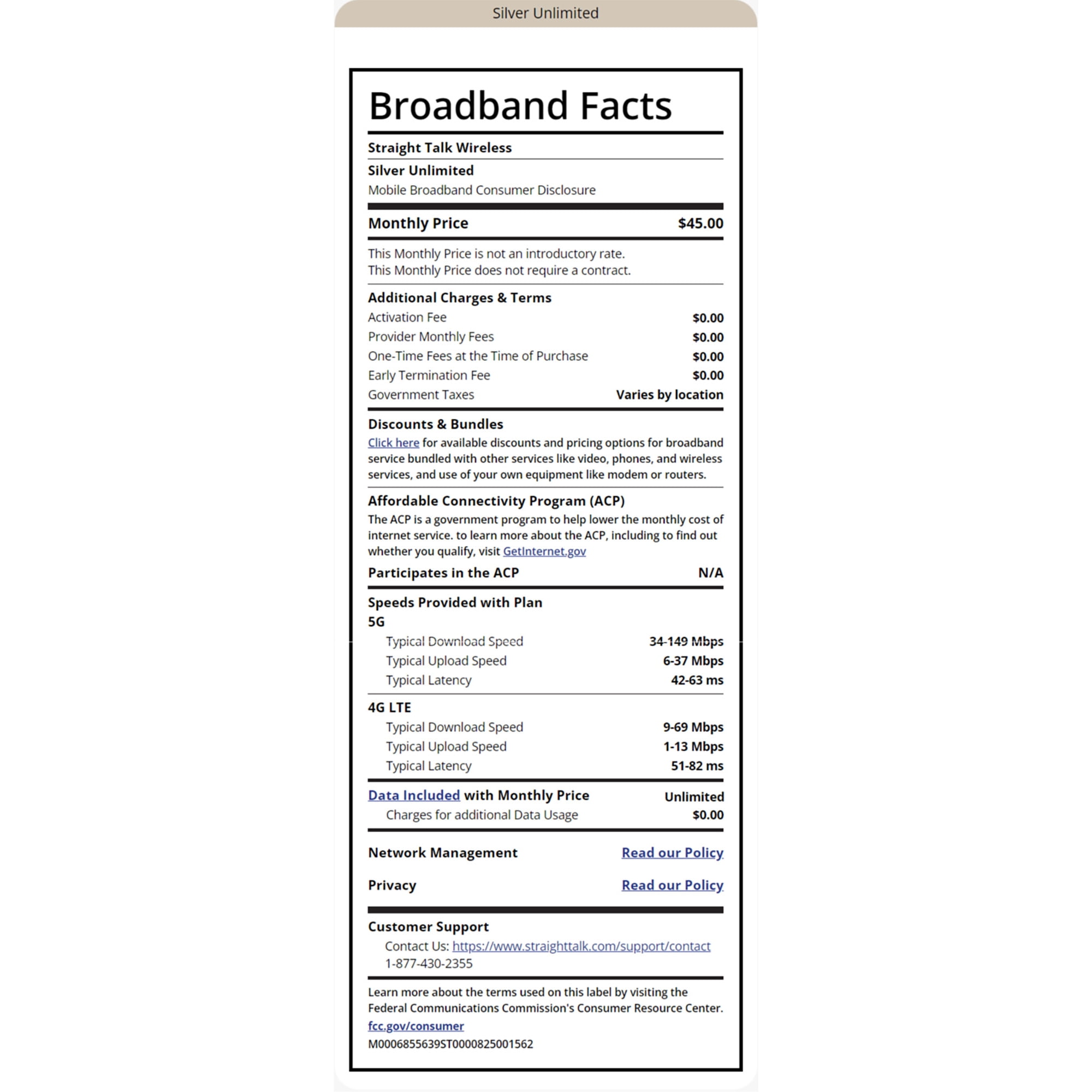 Silver Unlimited Broadband Facts Straight Talk Wireless Silver Unlimited Mobile Broadband Consumer Disclosure Monthly Price This Monthly Price is not an introductory rate. $45.00 This Monthly Price does not require a contract. Additional Charges & Terms Activation Fee $0.00 Provider Monthly Fees $0.00 One-Time Fees at the Time of Purchase $0.00 $0.00 Varies by location Early Termination Fee Government Taxes Discounts & Bundles Click here for available discounts and pricing options for broadband service bundled with other services like video, phones, and wireless services, and use of your own equipment like modem or routers. Affordable Connectivity Program (ACP) The ACP is a government program to help lower the monthly cost of internet service. to learn more about the ACP, including to find out whether you qualify, visit GetInternet.gov Participates in the ACP Speeds Provided with Plan 5G Typical Download Speed Typical Upload Speed Typical Latency 4G LTE N/A 34-149 Mbps 6-37 Mbps 42-63 ms Typical Download Speed Typical Upload Speed Typical Latency Data Included with Monthly Price Charges for additional Data Usage Network Management Privacy Customer Support 9-69 Mbps 1-13 Mbps 51-82 ms Unlimited $0.00 Read our Policy Read our Policy. Contact Us: https://www.straighttalk.com/support/contact 1-877-430-2355 Learn more about the terms used on this label by visiting the Federal Communications Commission's Consumer Resource Center. fcc.gov/consumer M0006855639ST0000825001562