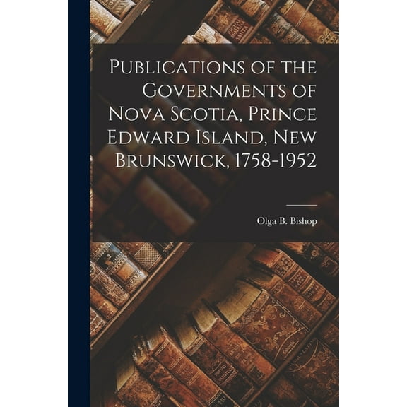 Publications of the Governments of Nova Scotia, Prince Edward Island, New Brunswick, 1758-1952, (Paperback)